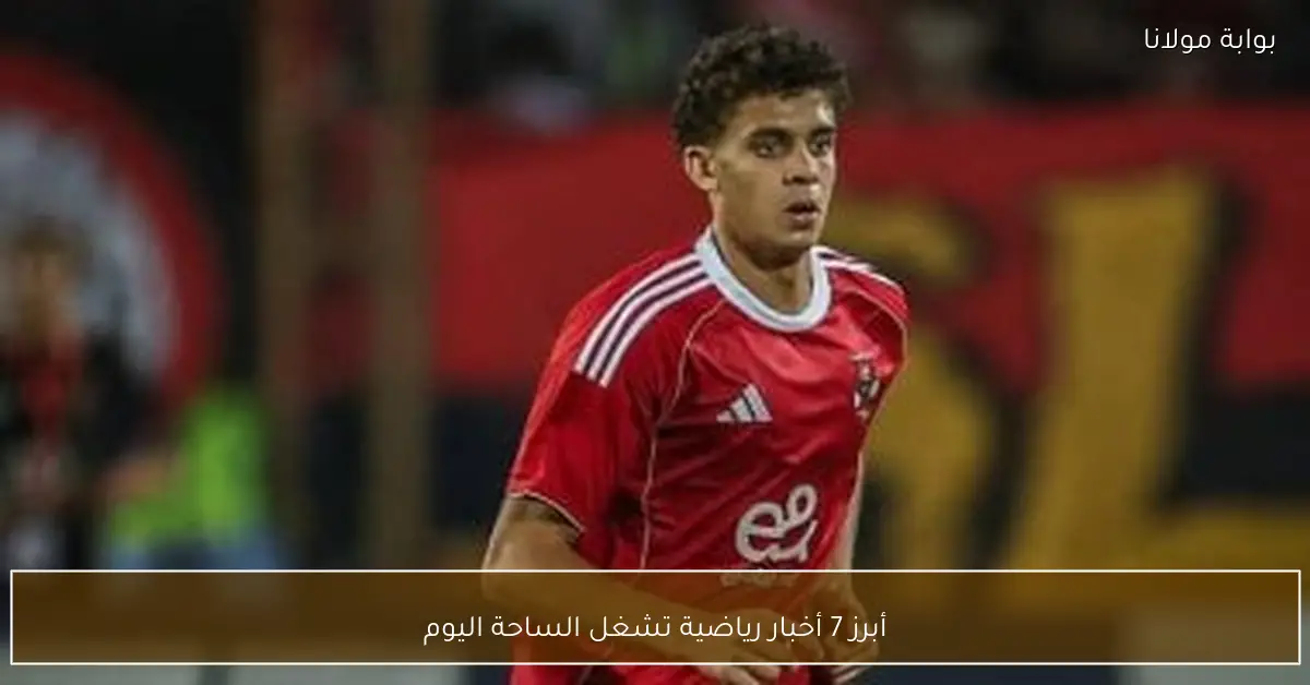 أبرز 7 أخبار رياضية تشغل الساحة اليوم