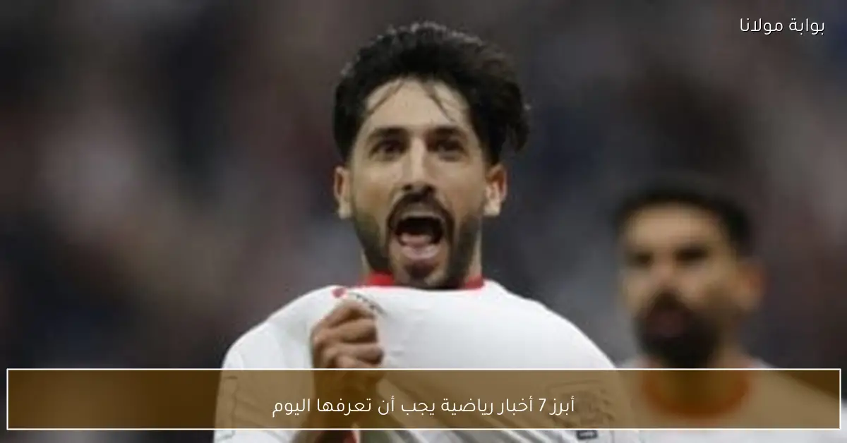 أبرز 7 أخبار رياضية يجب أن تعرفها اليوم