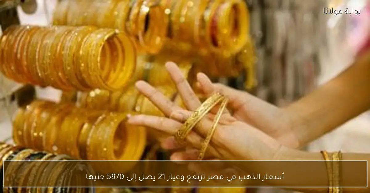 أسعار الذهب في مصر ترتفع وعيار 21 يصل إلى 5970 جنيها