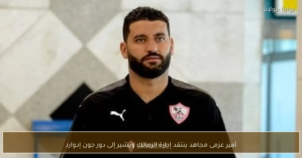 أمير عزمى مجاهد ينتقد إدارة الزمالك ويشير إلى دور جون إدوارد