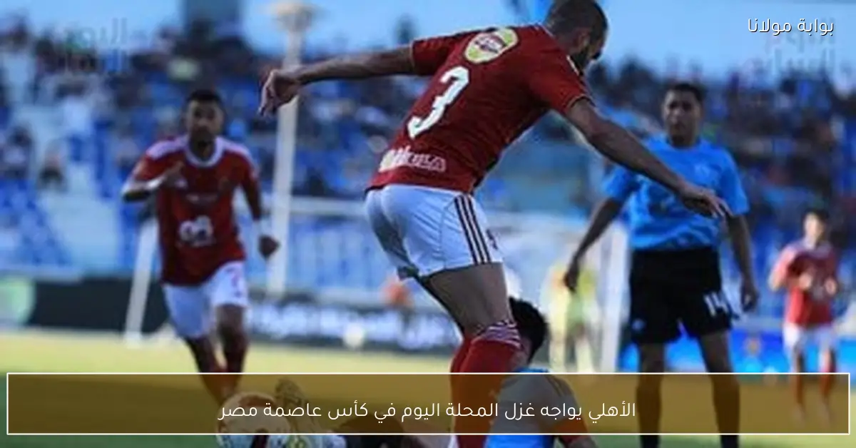 الأهلي يواجه غزل المحلة اليوم في كأس عاصمة مصر