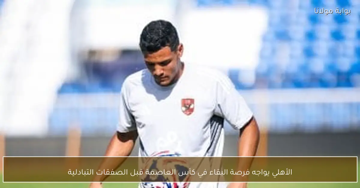الأهلي يواجه فرصة البقاء في كأس العاصمة قبل الصفقات التبادلية