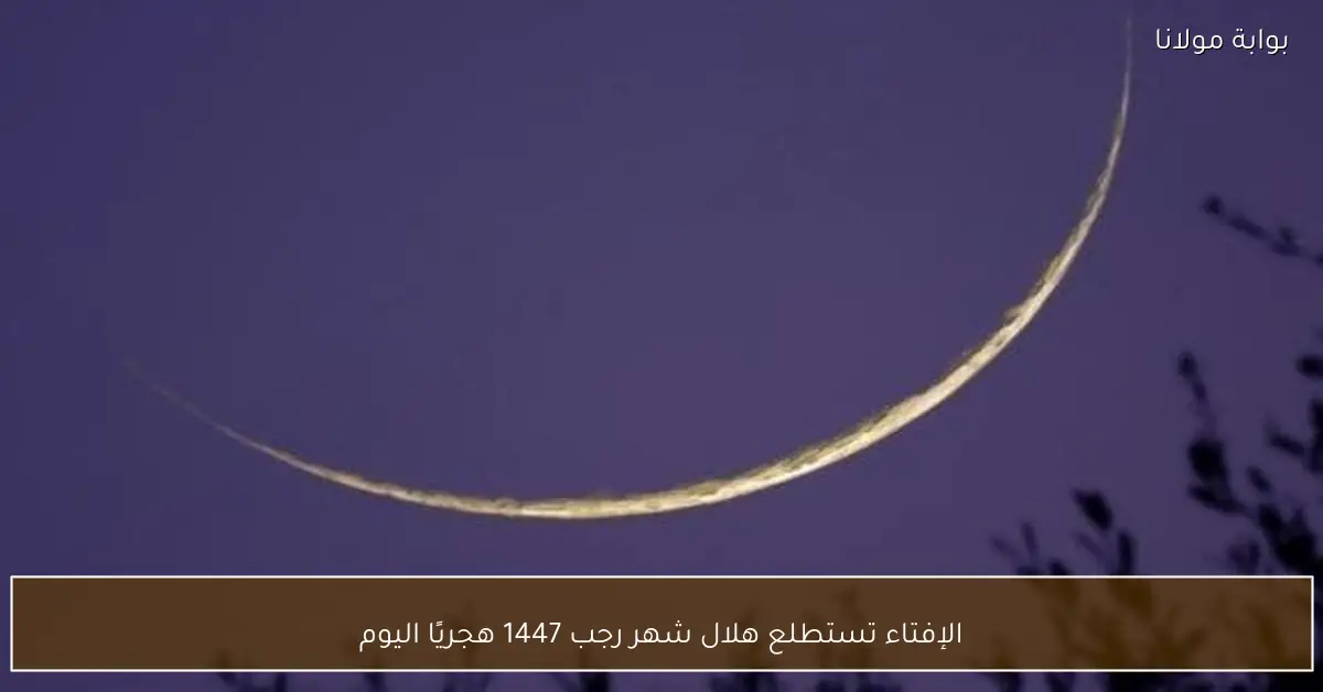 الإفتاء تستطلع هلال شهر رجب 1447 هجريًا اليوم