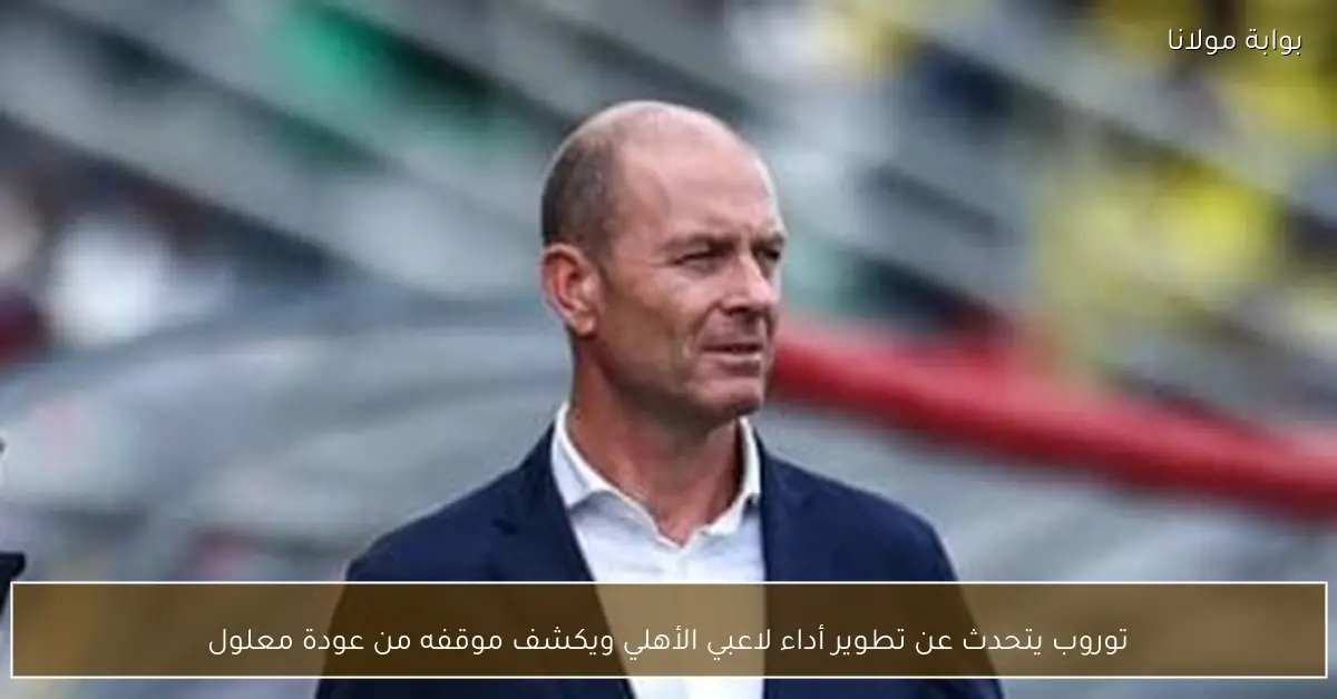 توروب يتحدث عن تطوير أداء لاعبي الأهلي ويكشف موقفه من عودة معلول