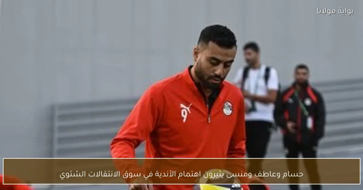 حسام وعاطف ومنسى يثيرون اهتمام الأندية في سوق الانتقالات الشتوي