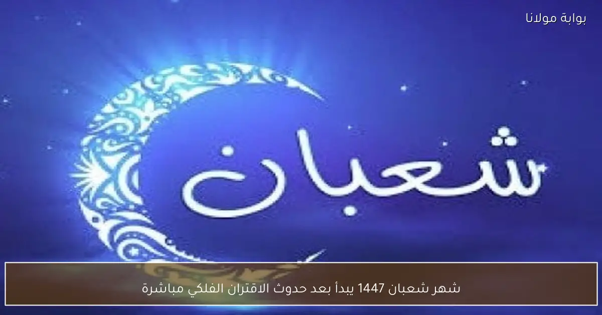 شهر شعبان 1447 يبدأ بعد حدوث الاقتران الفلكي مباشرة