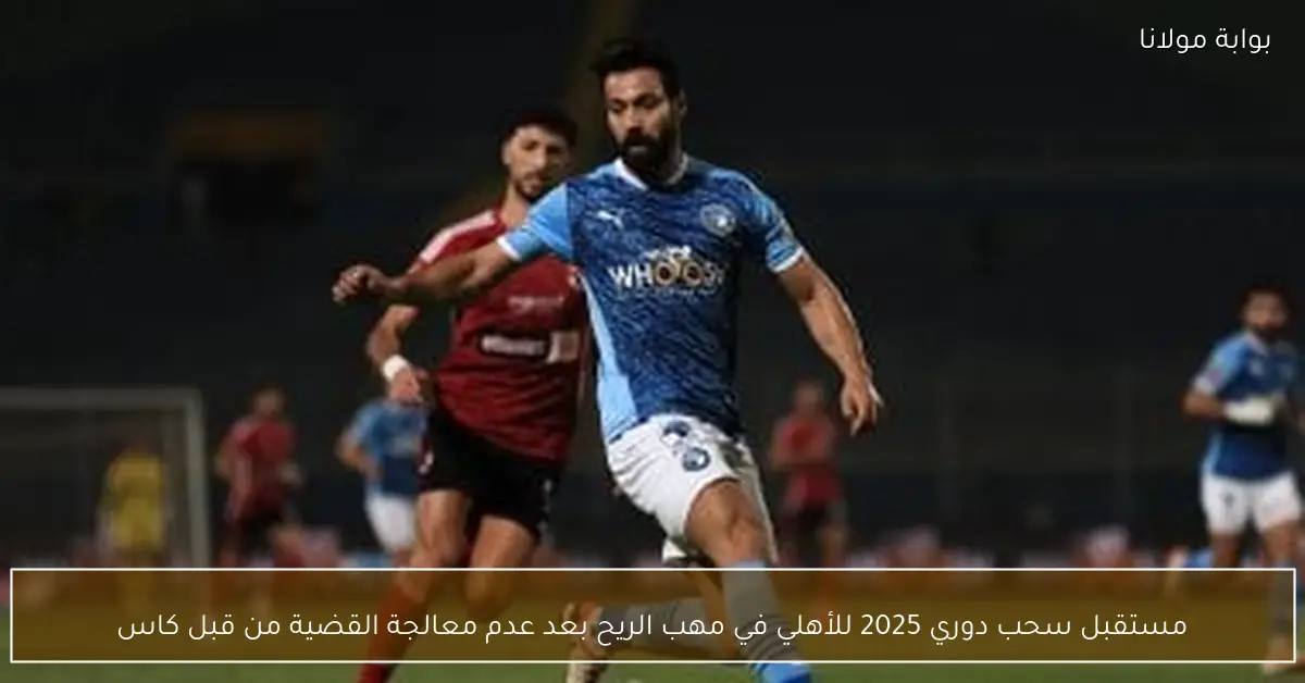 مستقبل سحب دوري 2025 للأهلي في مهب الريح بعد عدم معالجة القضية من قبل كاس